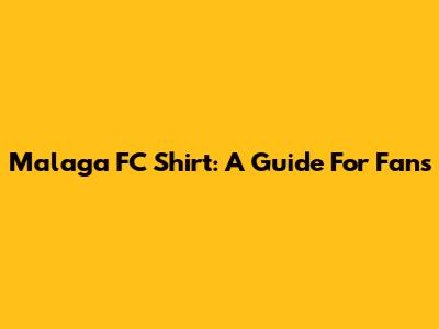 Malaga FC Shirt: A Guide For Fans