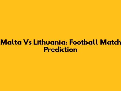 Malta Vs Lithuania: Football Match Prediction