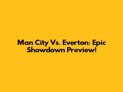 Man City Vs. Everton: Epic Showdown Preview!