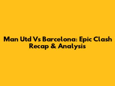 Man Utd Vs Barcelona: Epic Clash Recap & Analysis