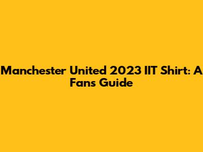 Manchester United 2023 IIT Shirt: A Fan's Guide
