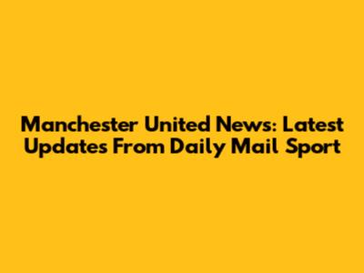Manchester United News: Latest Updates From Daily Mail Sport