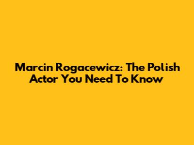 Marcin Rogacewicz: The Polish Actor You Need To Know