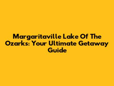 Margaritaville Lake Of The Ozarks: Your Ultimate Getaway Guide
