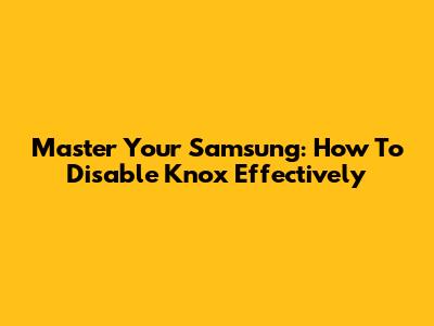 Master Your Samsung: How To Disable Knox Effectively