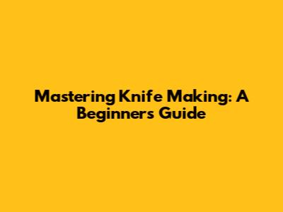 Mastering Knife Making: A Beginner's Guide