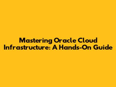 Mastering Oracle Cloud Infrastructure: A Hands-On Guide