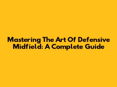Mastering The Art Of Defensive Midfield: A Complete Guide