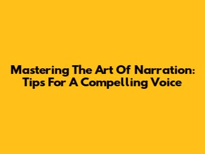 Mastering The Art Of Narration: Tips For A Compelling Voice