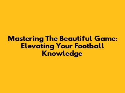 Mastering The Beautiful Game: Elevating Your Football Knowledge