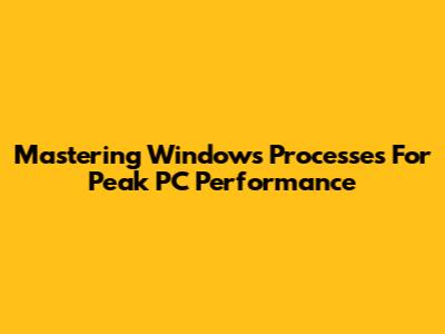 Mastering Windows Processes For Peak PC Performance