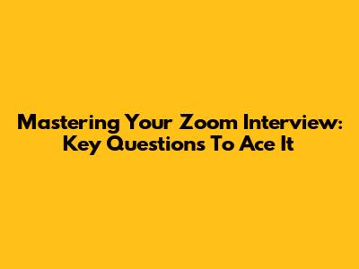 Mastering Your Zoom Interview: Key Questions To Ace It