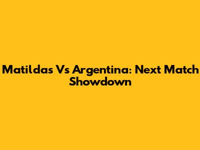 Matildas Vs Argentina: Next Match Showdown