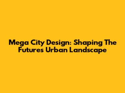 Mega City Design: Shaping The Future's Urban Landscape