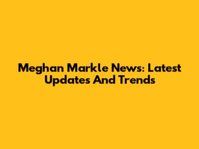 Meghan Markle News: Latest Updates And Trends