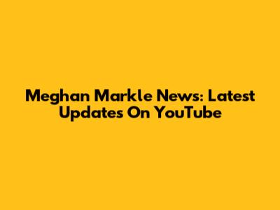 Meghan Markle News: Latest Updates On YouTube