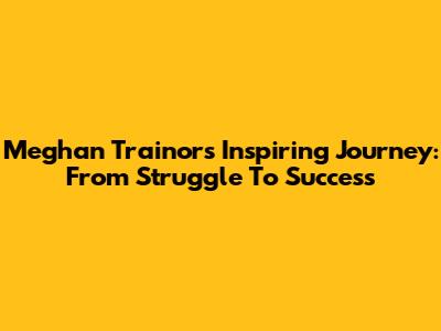Meghan Trainor's Inspiring Journey: From Struggle To Success