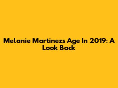 Melanie Martinez's Age In 2019: A Look Back