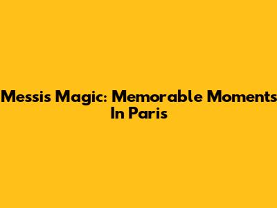 Messi's Magic: Memorable Moments In Paris