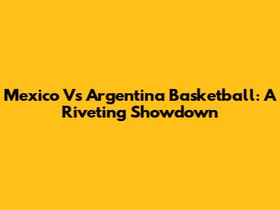 Mexico Vs Argentina Basketball: A Riveting Showdown