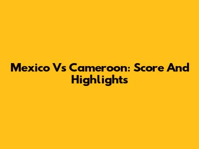 Mexico Vs Cameroon: Score And Highlights