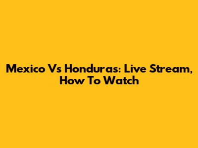 Mexico Vs Honduras: Live Stream, How To Watch