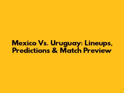 Mexico Vs. Uruguay: Lineups, Predictions & Match Preview