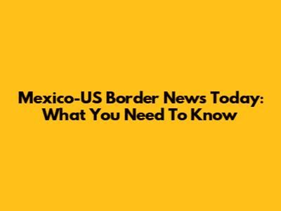 Mexico-US Border News Today: What You Need To Know