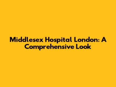 Middlesex Hospital London: A Comprehensive Look