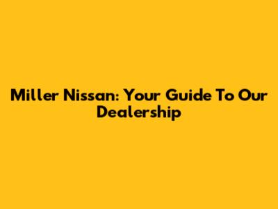 Miller Nissan: Your Guide To Our Dealership