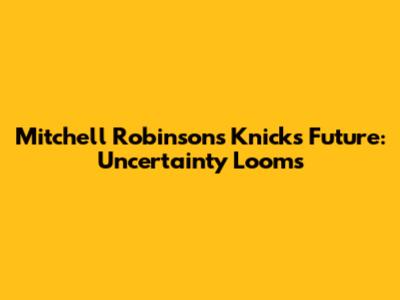 Mitchell Robinson's Knicks Future: Uncertainty Looms