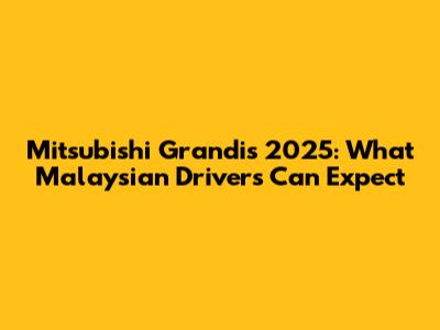 Mitsubishi Grandis 2025: What Malaysian Drivers Can Expect
