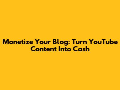 Monetize Your Blog: Turn YouTube Content Into Cash