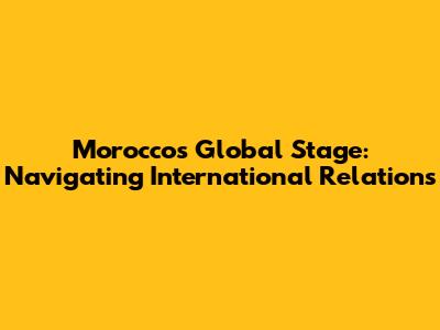 Morocco's Global Stage: Navigating International Relations
