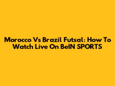 Morocco Vs Brazil Futsal: How To Watch Live On BeIN SPORTS