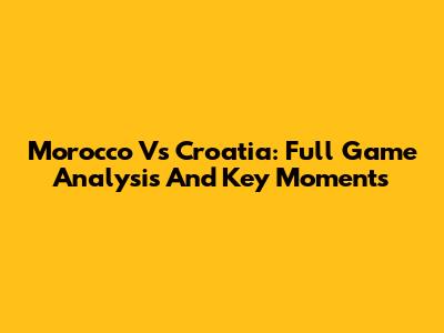 Morocco Vs Croatia: Full Game Analysis And Key Moments