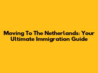 Moving To The Netherlands: Your Ultimate Immigration Guide