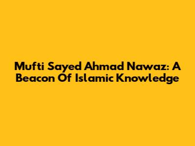 Mufti Sayed Ahmad Nawaz: A Beacon Of Islamic Knowledge