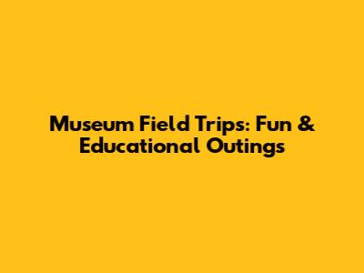 Museum Field Trips: Fun & Educational Outings
