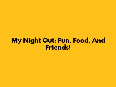 My Night Out: Fun, Food, And Friends!