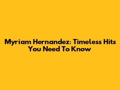 Myriam Hernandez: Timeless Hits You Need To Know