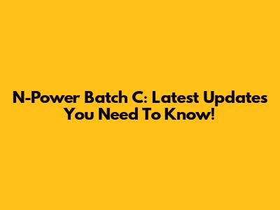 N-Power Batch C: Latest Updates You Need To Know!