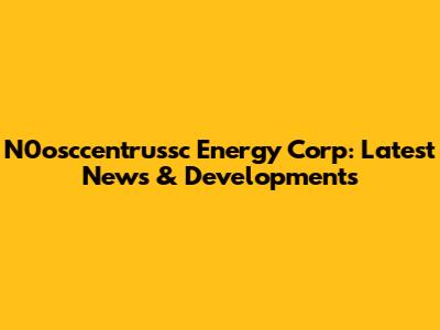N0osccentrussc Energy Corp: Latest News & Developments