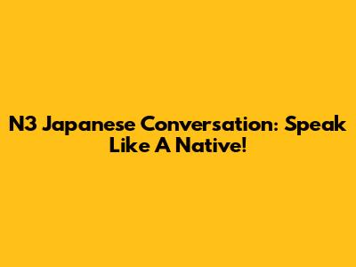 N3 Japanese Conversation: Speak Like A Native!
