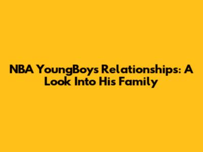NBA YoungBoy's Relationships: A Look Into His Family