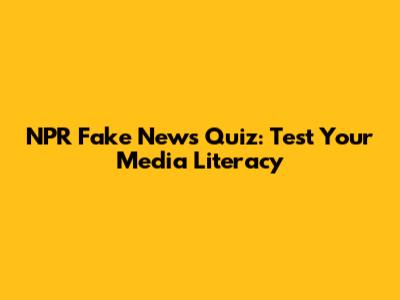 NPR Fake News Quiz: Test Your Media Literacy