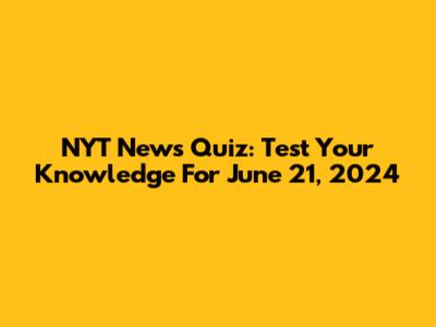 NYT News Quiz: Test Your Knowledge For June 21, 2024