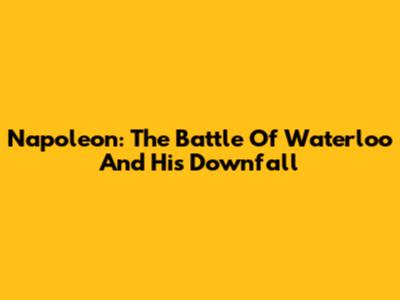 Napoleon: The Battle Of Waterloo And His Downfall