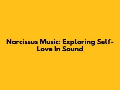 Narcissus Music: Exploring Self-Love In Sound
