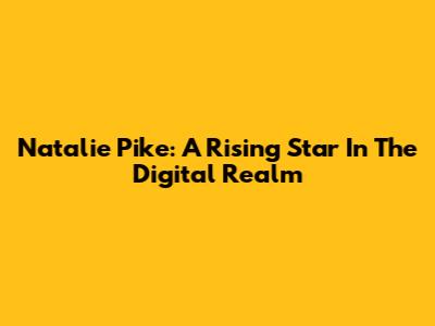 Natalie Pike: A Rising Star In The Digital Realm